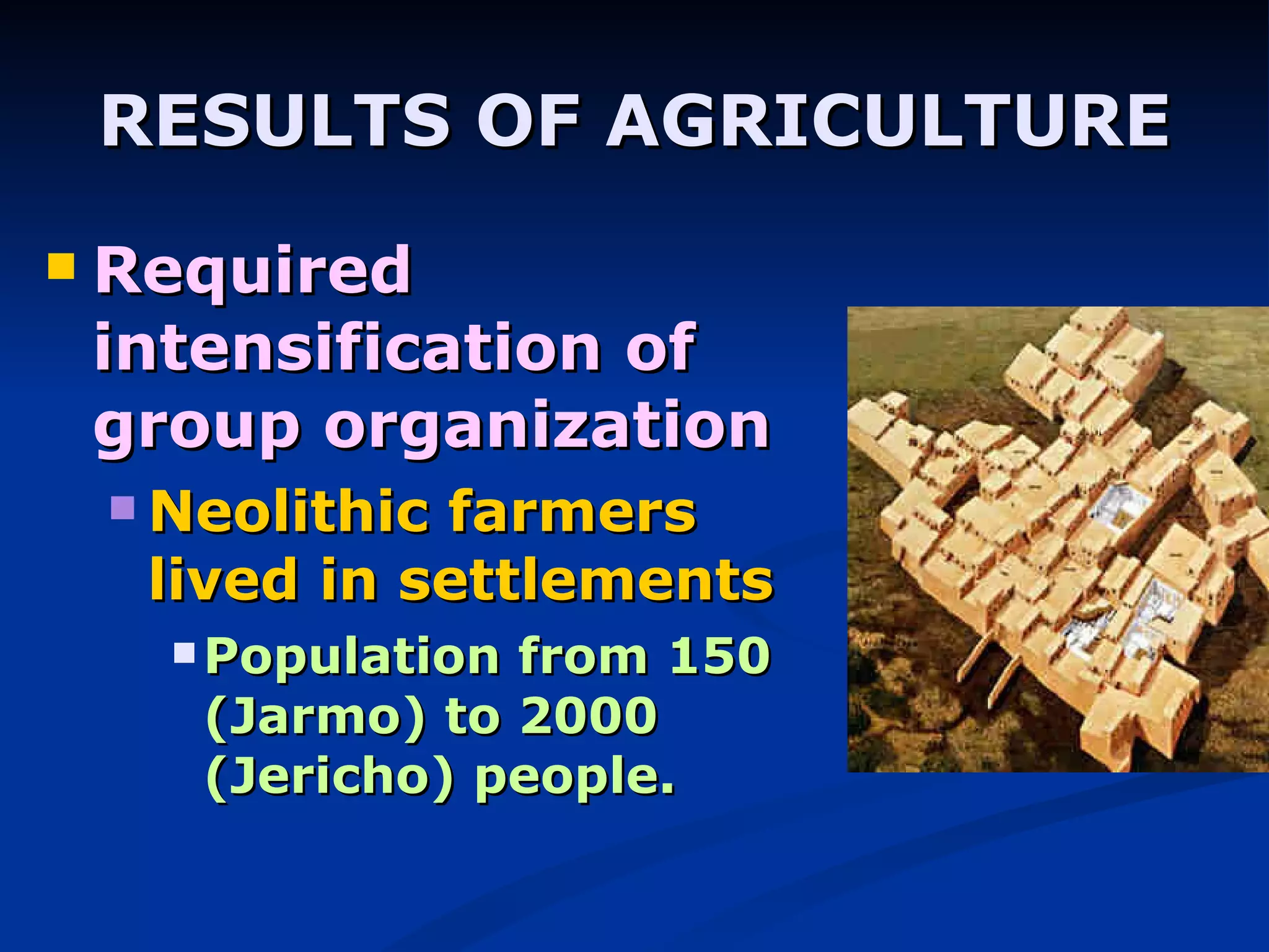RESULTS OF AGRICULTURE Required intensification of group organization Neolithic farmers lived in settlements Population from 150 (Jarmo) to 2000 (Jericho) people. 