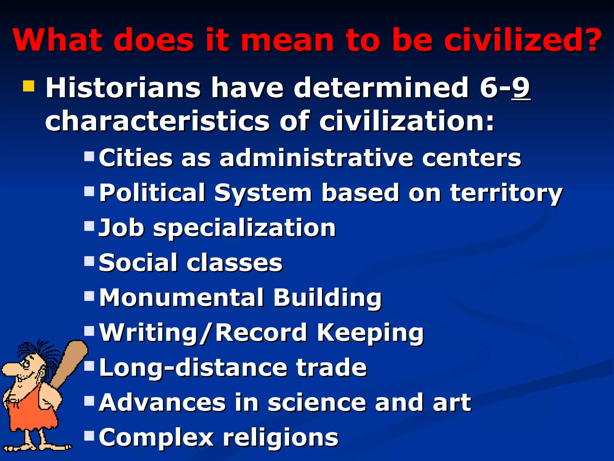 What does it mean to be civilized? Historians have determined 6- 9  characteristics of civilization: Cities as administrative centers Political System based on territory Job specialization  Social classes Monumental Building Writing/Record Keeping Long-distance trade Advances in science and art Complex religions 