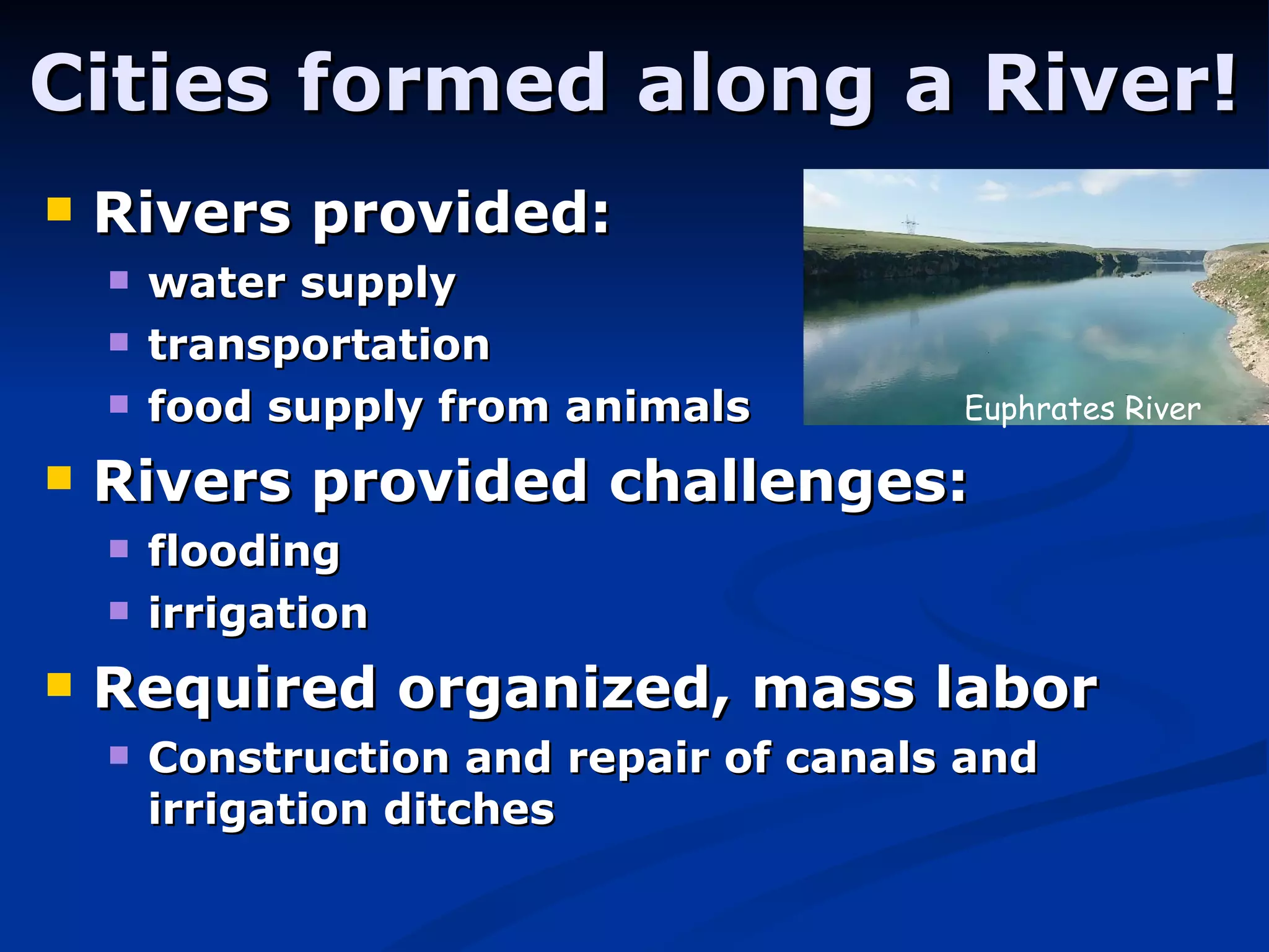 Cities formed along a River! Rivers provided: water supply  transportation  food supply from animals   Rivers provided challenges: flooding irrigation   Required organized, mass labor Construction and repair of canals and irrigation ditches Euphrates River 