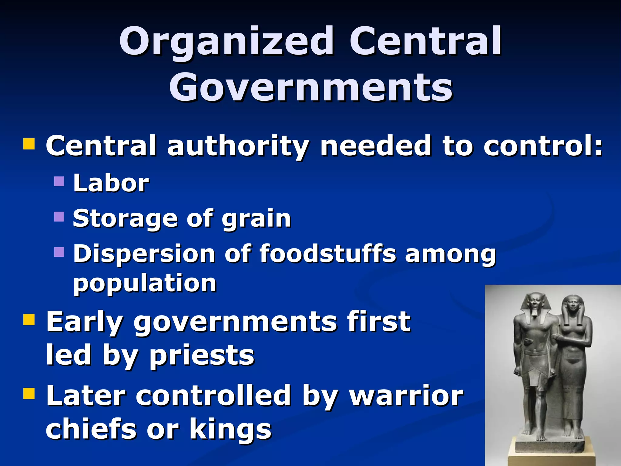 Organized Central Governments Central authority needed to control: Labor Storage of grain Dispersion of foodstuffs among population Early governments first      led by priests Later controlled by warrior    chiefs or kings 
