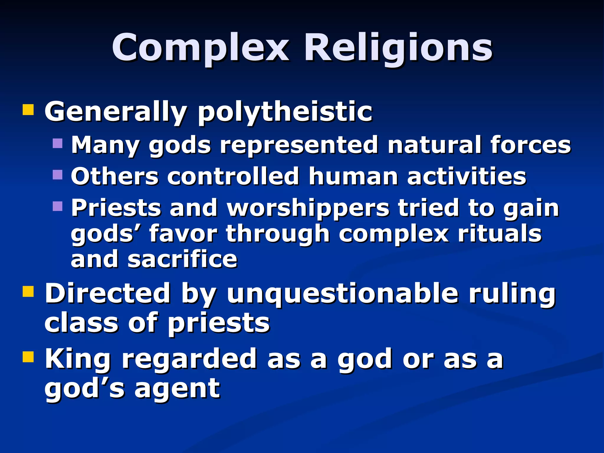 Complex Religions Generally polytheistic Many gods represented natural forces Others controlled human activities Priests and worshippers tried to gain gods’ favor through complex rituals and sacrifice Directed by unquestionable ruling class of priests King regarded as a god or as a god’s agent 