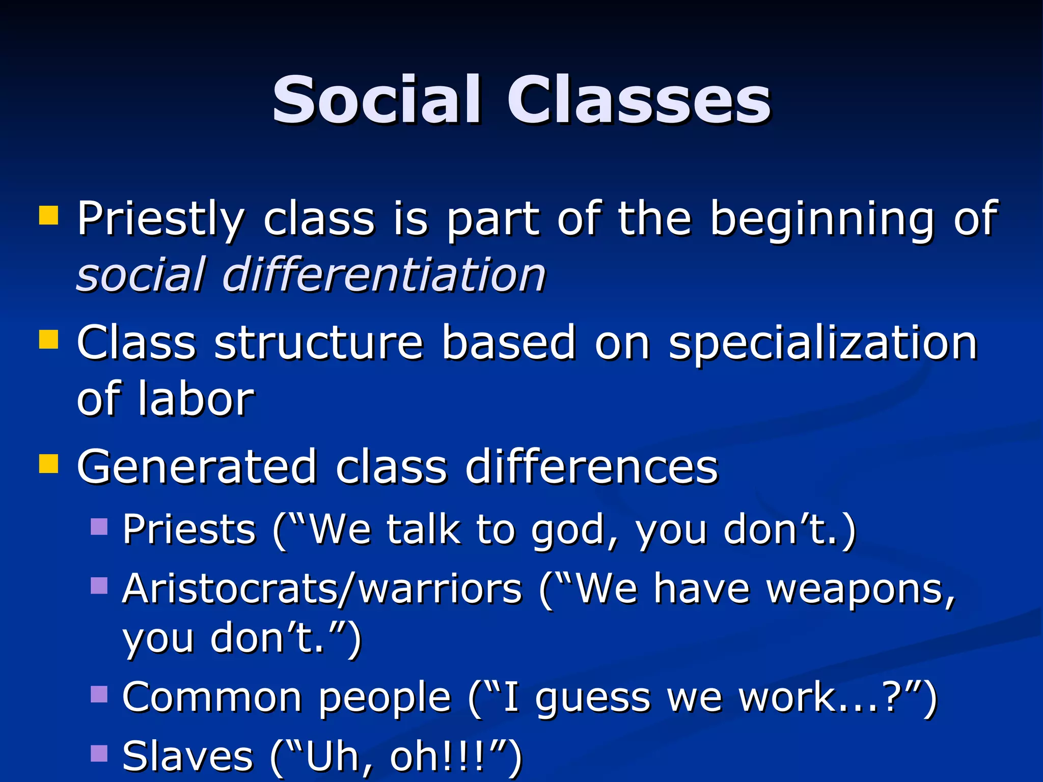 Priestly class is part of the beginning of  social differentiation Class structure based on specialization of labor Generated class differences Priests (“We talk to god, you don’t.) Aristocrats/warriors (“We have weapons, you don’t.”) Common people (“I guess we work...?”) Slaves (“Uh, oh!!!”) Social Classes 