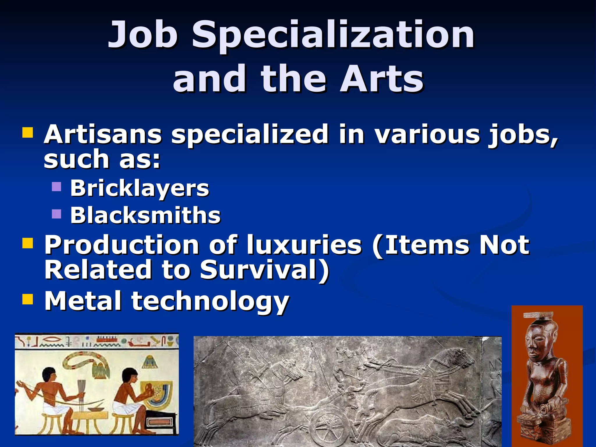 Job Specialization  and the Arts Artisans specialized in various jobs, such as: Bricklayers Blacksmiths Production of luxuries (Items Not Related to Survival) Metal technology 