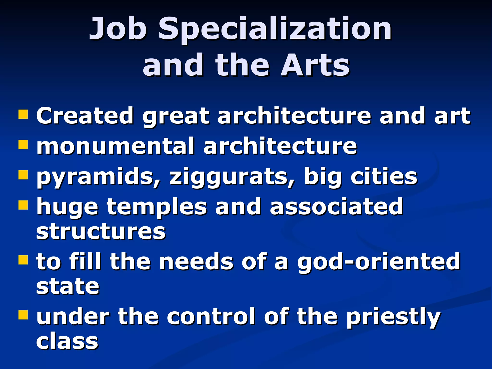 Created great architecture and art monumental architecture pyramids, ziggurats, big cities huge temples and associated structures to fill the needs of a god-oriented state under the control of the priestly class Job Specialization  and the Arts 