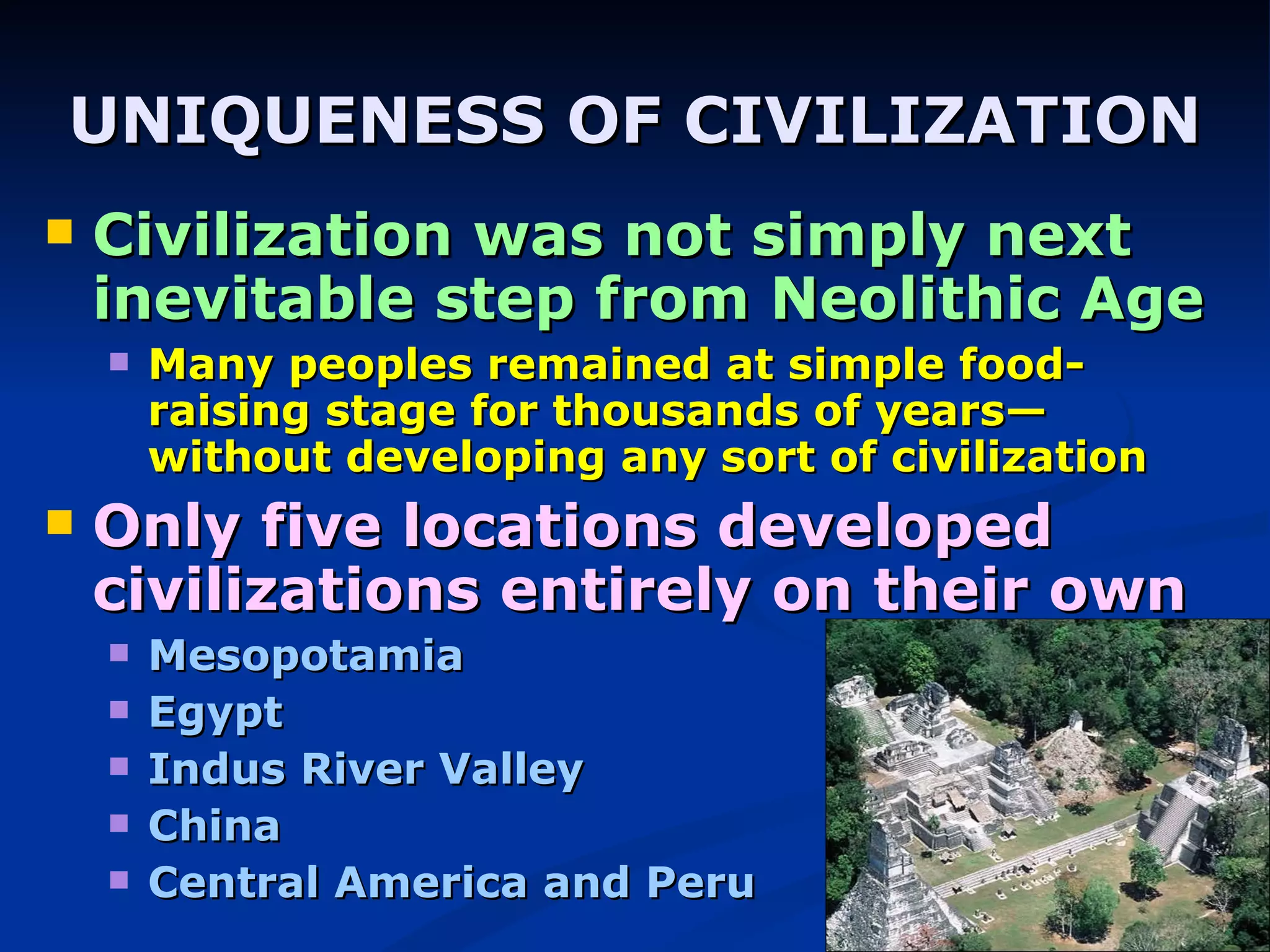 UNIQUENESS OF CIVILIZATION Civilization was not simply next inevitable step from Neolithic Age Many peoples remained at simple food-raising stage for thousands of years—without developing any sort of civilization Only five locations developed civilizations entirely on their own Mesopotamia Egypt Indus River Valley China Central America and Peru 