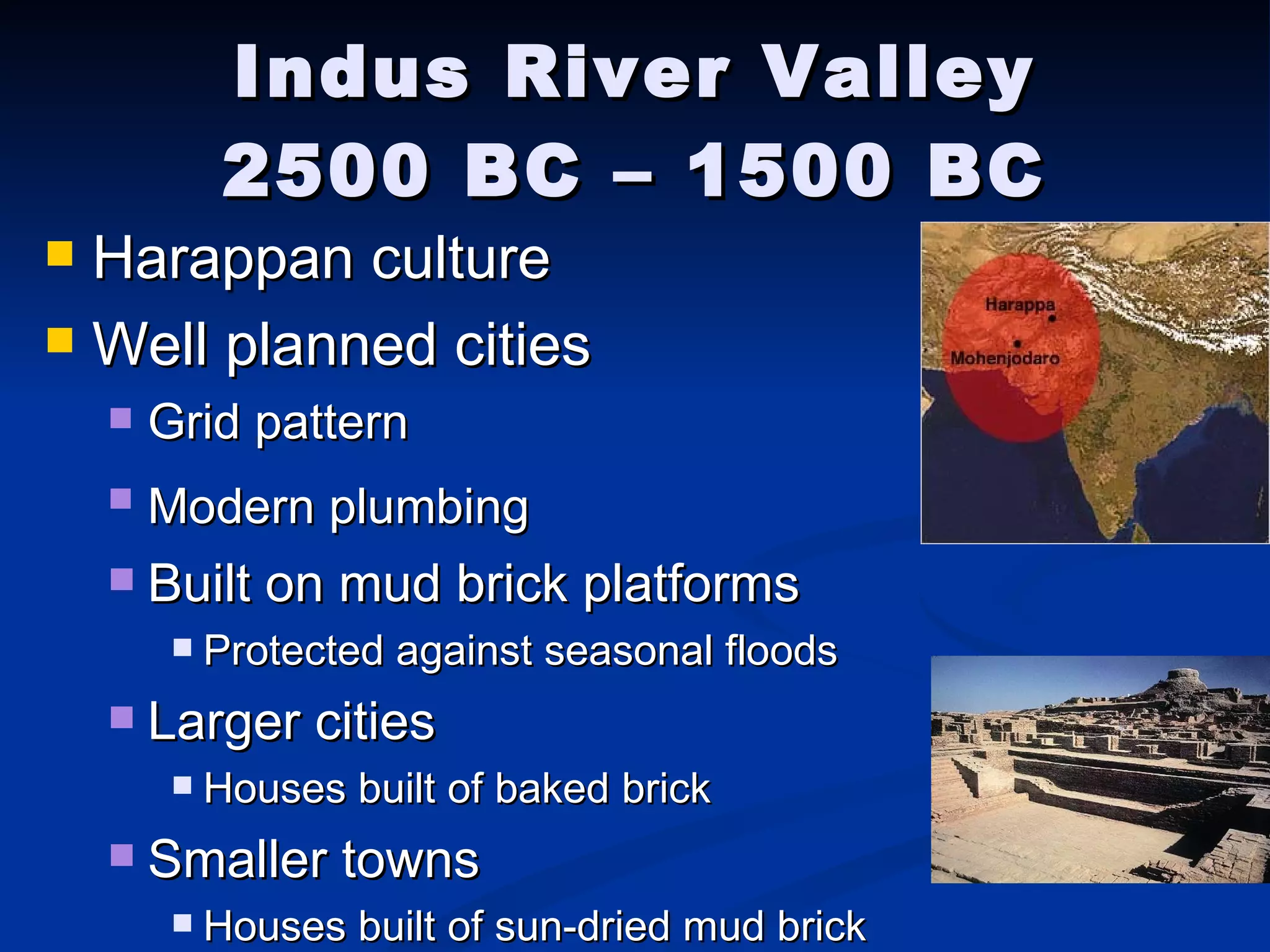 Indus River Valley 2500 BC – 1500 BC Harappan culture  Well planned cities Grid pattern Modern plumbing   Built on mud brick platforms Protected against seasonal floods Larger cities Houses built of baked brick Smaller towns Houses built of sun-dried mud brick 