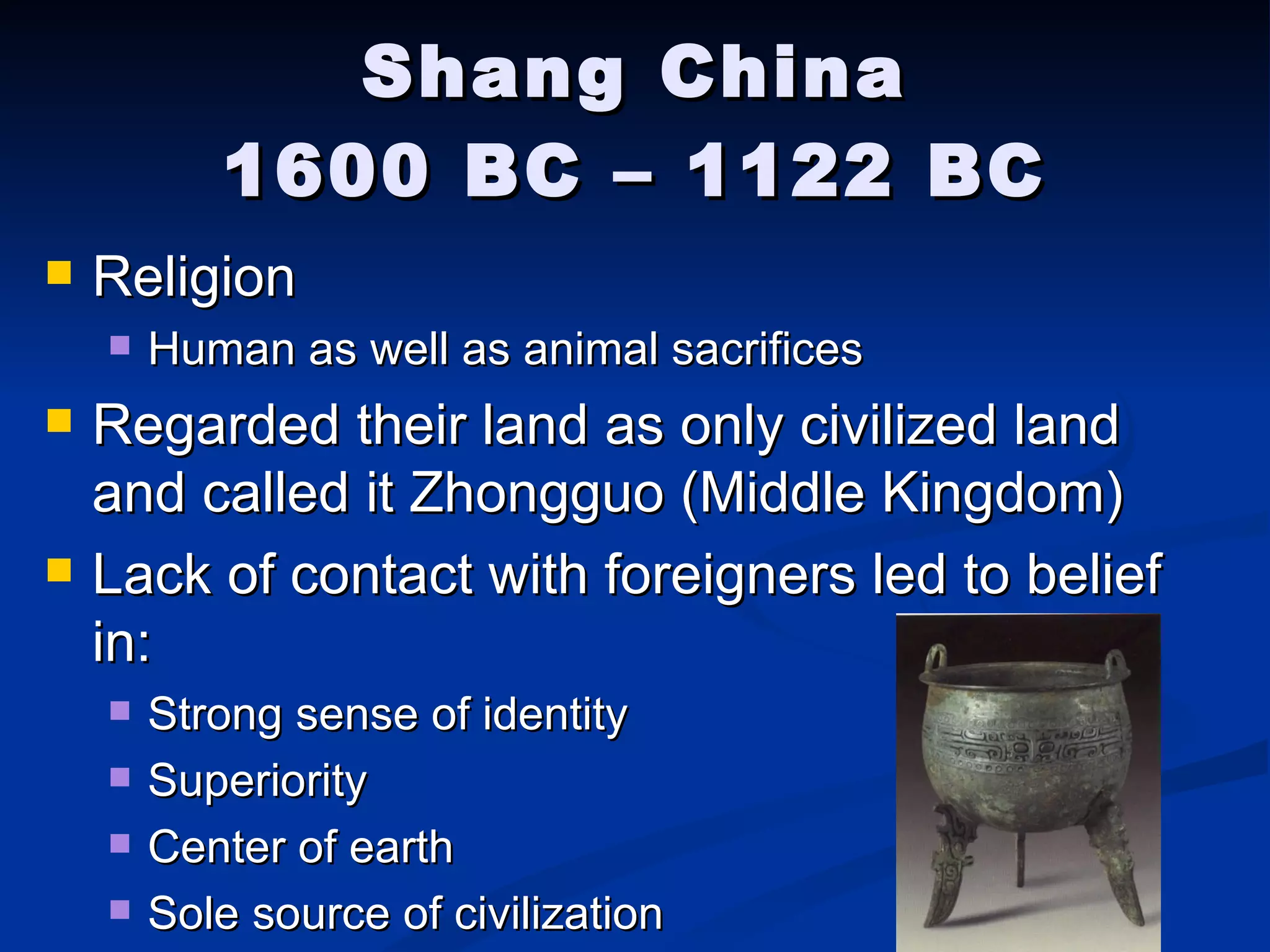 Shang China 1600 BC – 1122 BC Religion Human as well as animal sacrifices Regarded their land as only civilized land and called it Zhongguo (Middle Kingdom) Lack of contact with foreigners led to belief in: Strong sense of identity Superiority Center of earth Sole source of civilization 