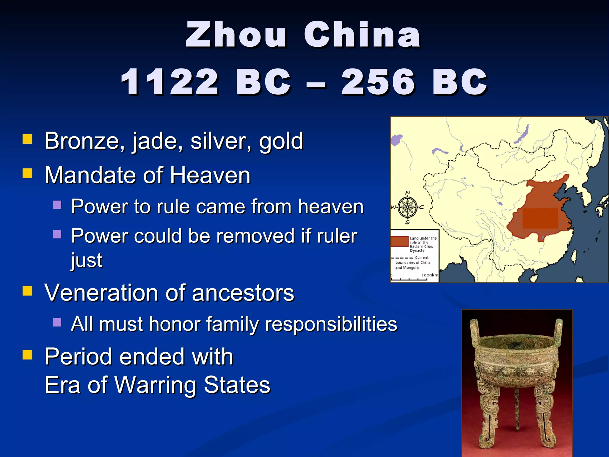 Zhou China 1122 BC – 256 BC Bronze, jade, silver, gold Mandate of Heaven Power to rule came from heaven Power could be removed if ruler    not just Veneration of ancestors All must honor family responsibilities Period ended with    Era of Warring States 