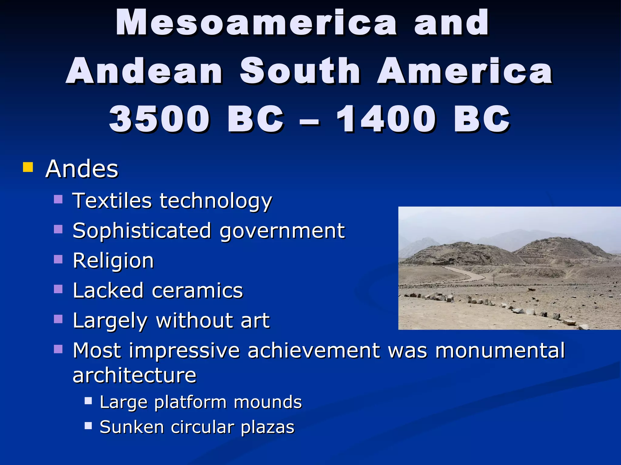 Mesoamerica and  Andean South America 3500 BC – 1400 BC Andes Textiles technology  Sophisticated government Religion  Lacked ceramics Largely without art Most impressive achievement was monumental architecture Large platform mounds  Sunken circular plazas 