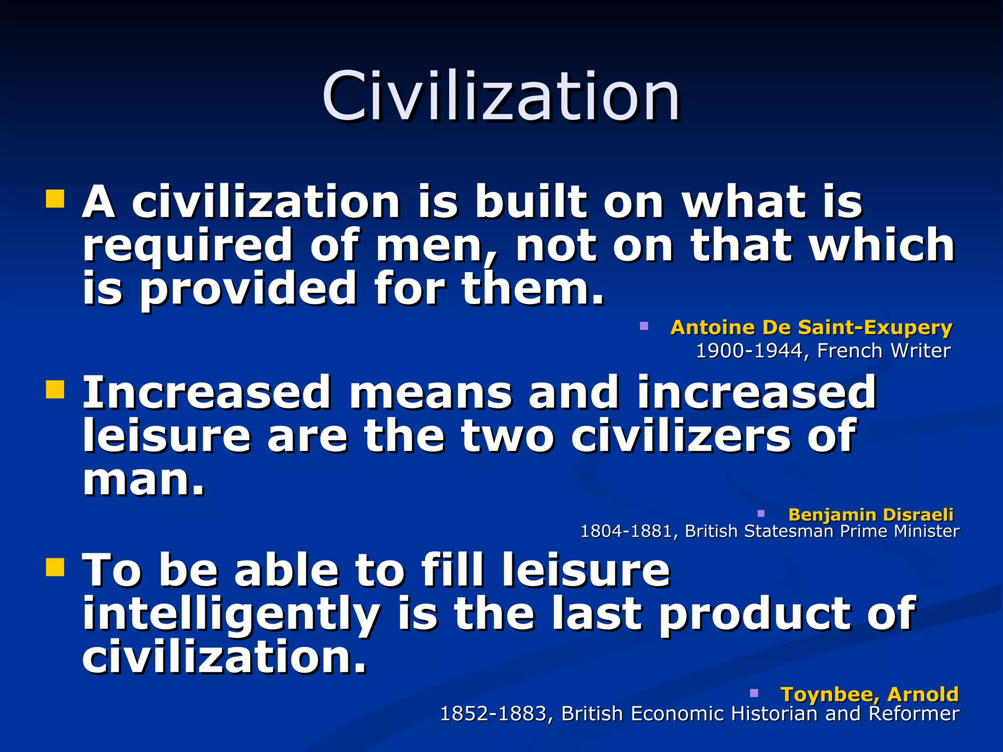 Civilization A civilization is built on what is required of men, not on that which is provided for them. Antoine De Saint-Exupery  1900-1944, French Writer   Increased means and increased leisure are the two civilizers of man. Benjamin   Disraeli  1804-1881, British Statesman Prime Minister To be able to fill leisure intelligently is the last product of civilization. Toynbee, Arnold 1852-1883, British Economic Historian and Reformer 