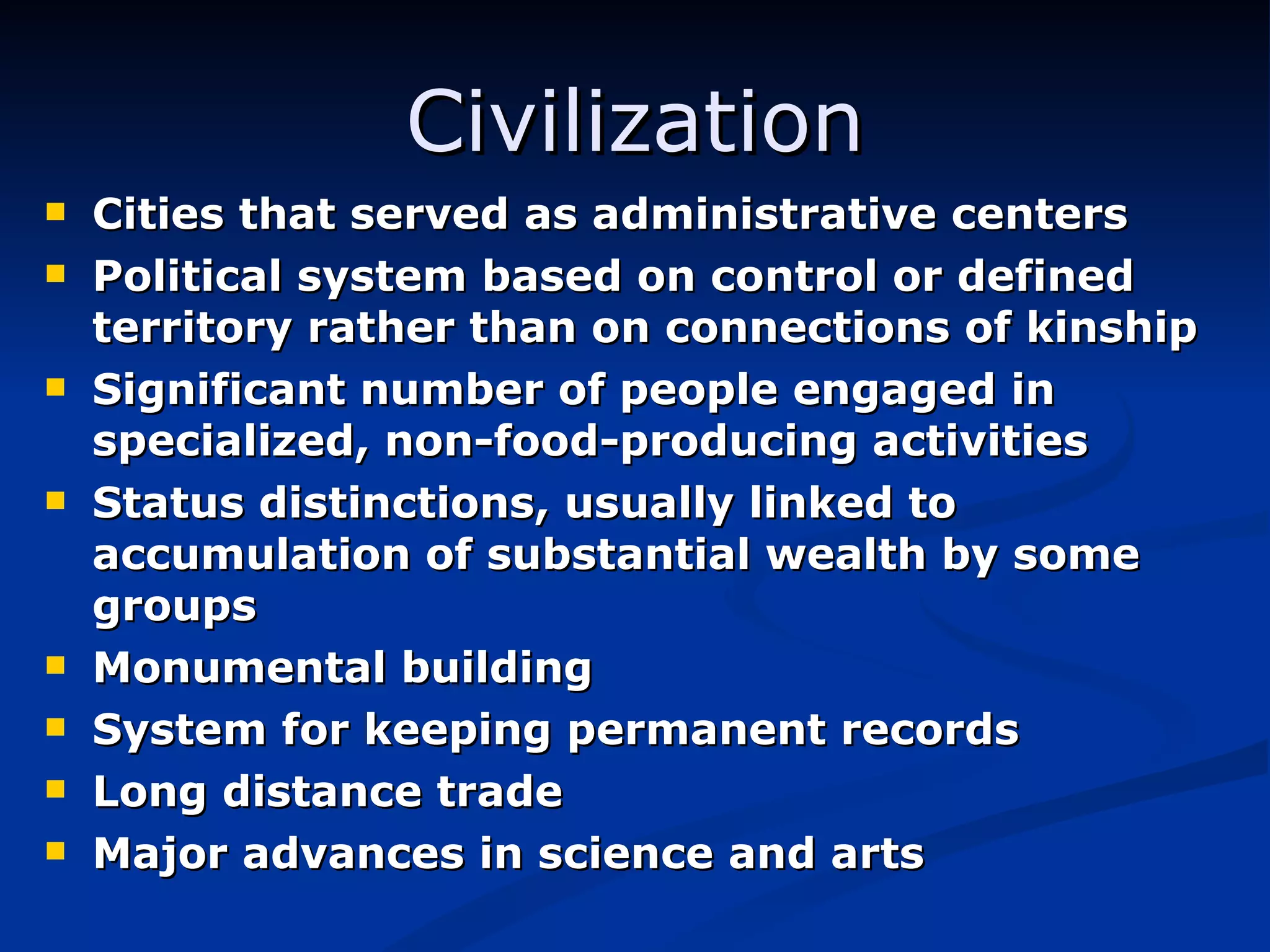 Civilization Cities that served as administrative centers Political system based on control or defined territory rather than on connections of kinship Significant number of people engaged in specialized, non-food-producing activities Status distinctions, usually linked to accumulation of substantial wealth by some groups Monumental building System for keeping permanent records Long distance trade Major advances in science and arts 