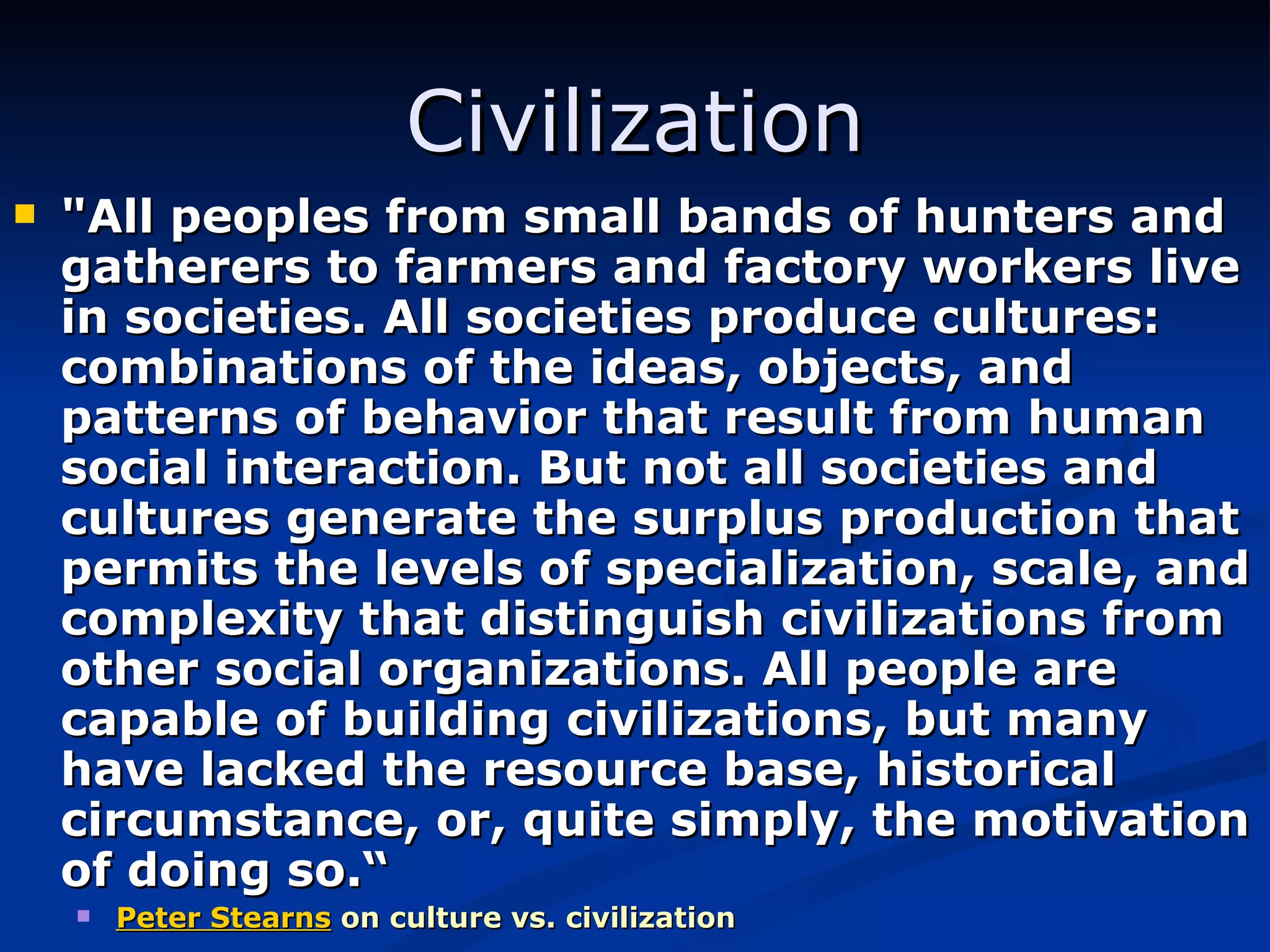 Civilization &quot;All peoples from small bands of hunters and gatherers to farmers and factory workers live in societies. All societies produce cultures: combinations of the ideas, objects, and patterns of behavior that result from human social interaction. But not all societies and cultures generate the surplus production that permits the levels of specialization, scale, and complexity that distinguish civilizations from other social organizations. All people are capable of building civilizations, but many have lacked the resource base, historical circumstance, or, quite simply, the motivation of doing so.“ Peter Stearns   on culture vs. civilization 