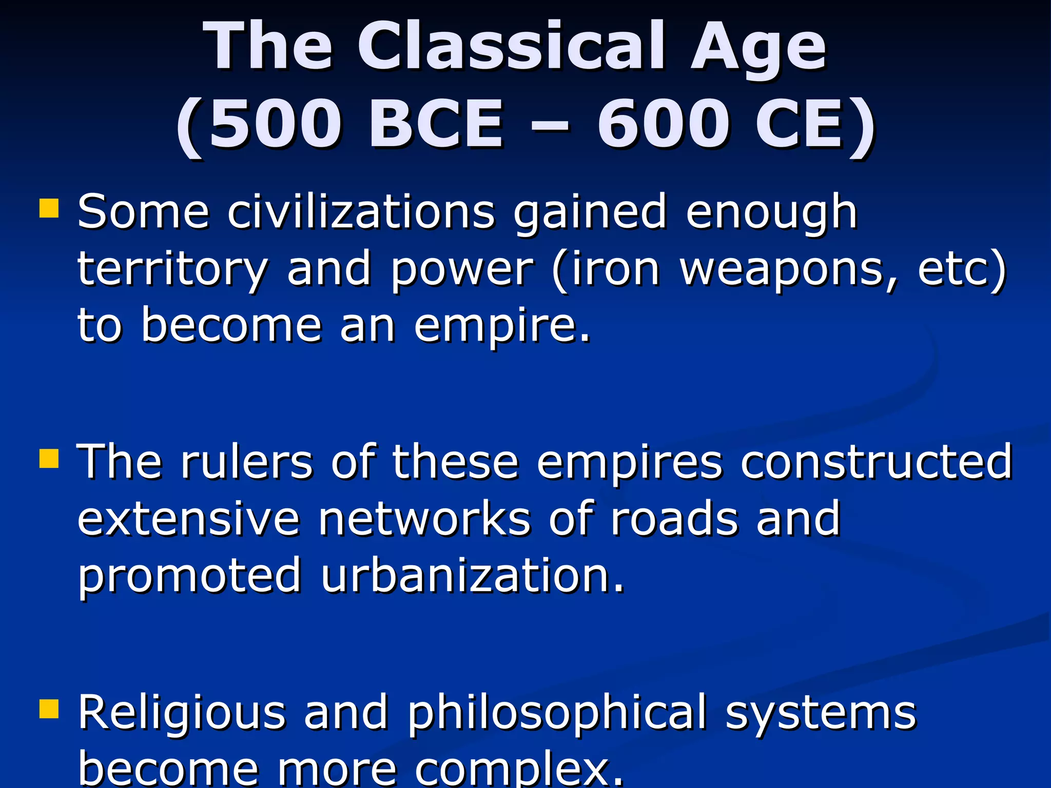The Classical Age  (500 BCE – 600 CE) Some civilizations gained enough territory and power (iron weapons, etc) to become an empire.  The rulers of these empires constructed extensive networks of roads and promoted urbanization. Religious and philosophical systems become more complex. 