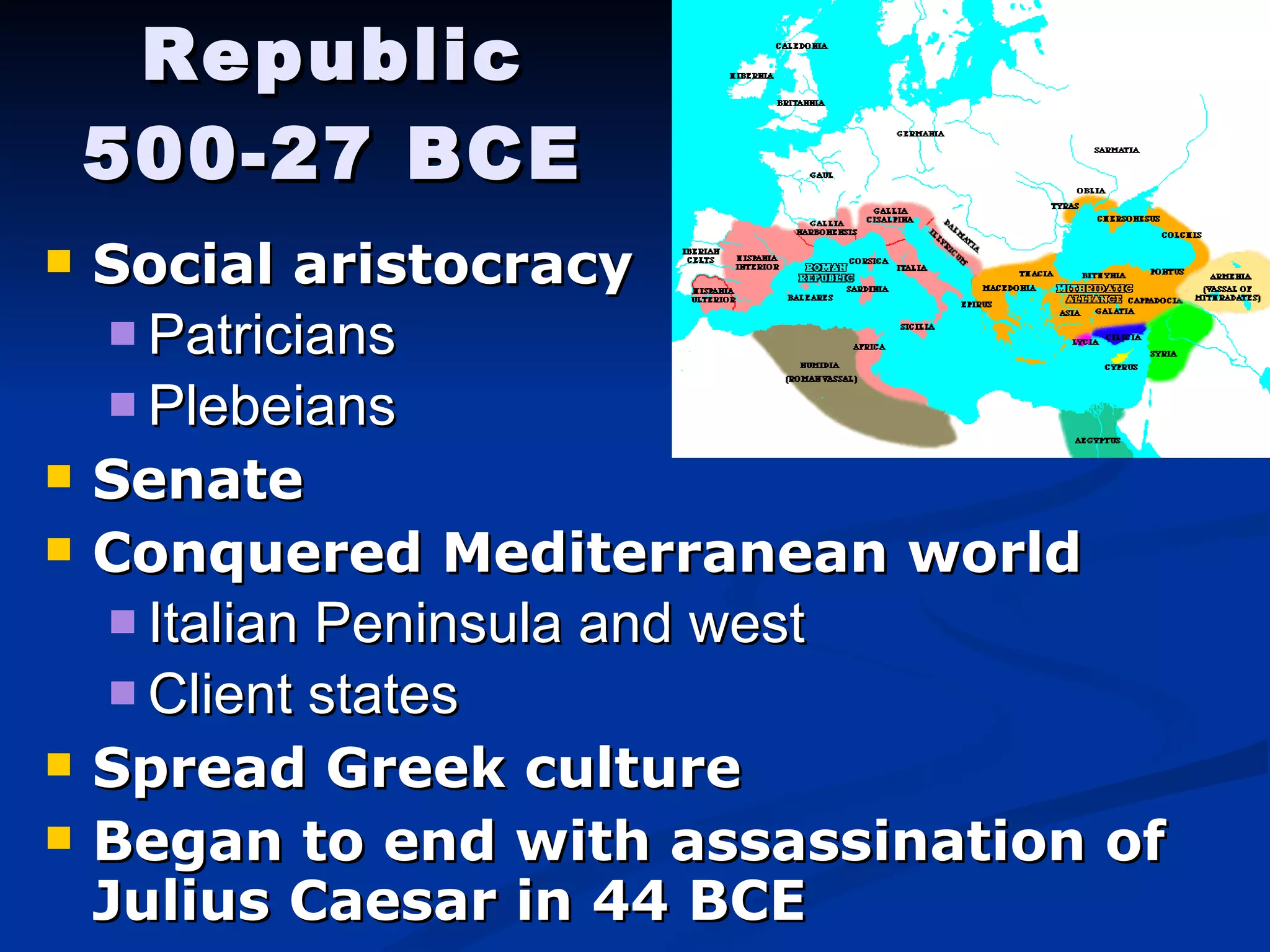 Republic 500-27 BCE Social aristocracy Patricians Plebeians Senate Conquered Mediterranean world Italian Peninsula and west Client states Spread Greek culture  Began to end with assassination of Julius Caesar in 44 BCE 