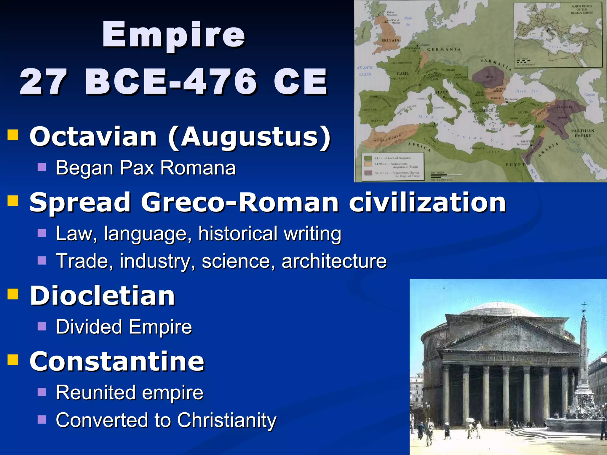 Empire 27 BCE-476 CE Octavian (Augustus)   Began Pax Romana Spread Greco-Roman civilization Law, language, historical writing Trade, industry, science, architecture Diocletian Divided Empire Constantine Reunited empire Converted to Christianity 