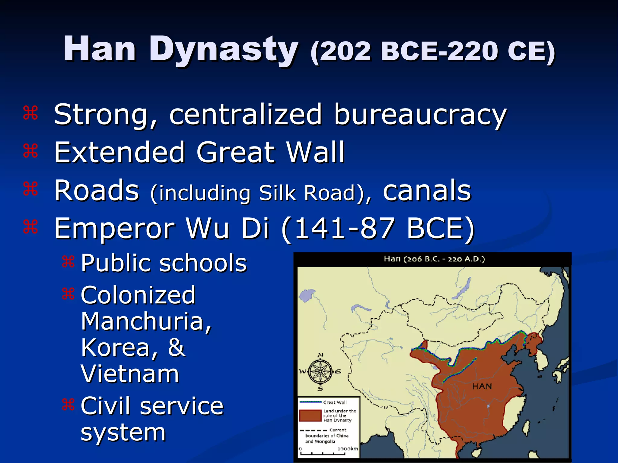 Strong, centralized bureaucracy Extended Great Wall Roads  (including Silk Road),  canals Emperor Wu Di (141-87 BCE) Public schools Colonized    Manchuria,  Korea, &    Vietnam Civil service    system Han Dynasty  (202 BCE-220 CE) 