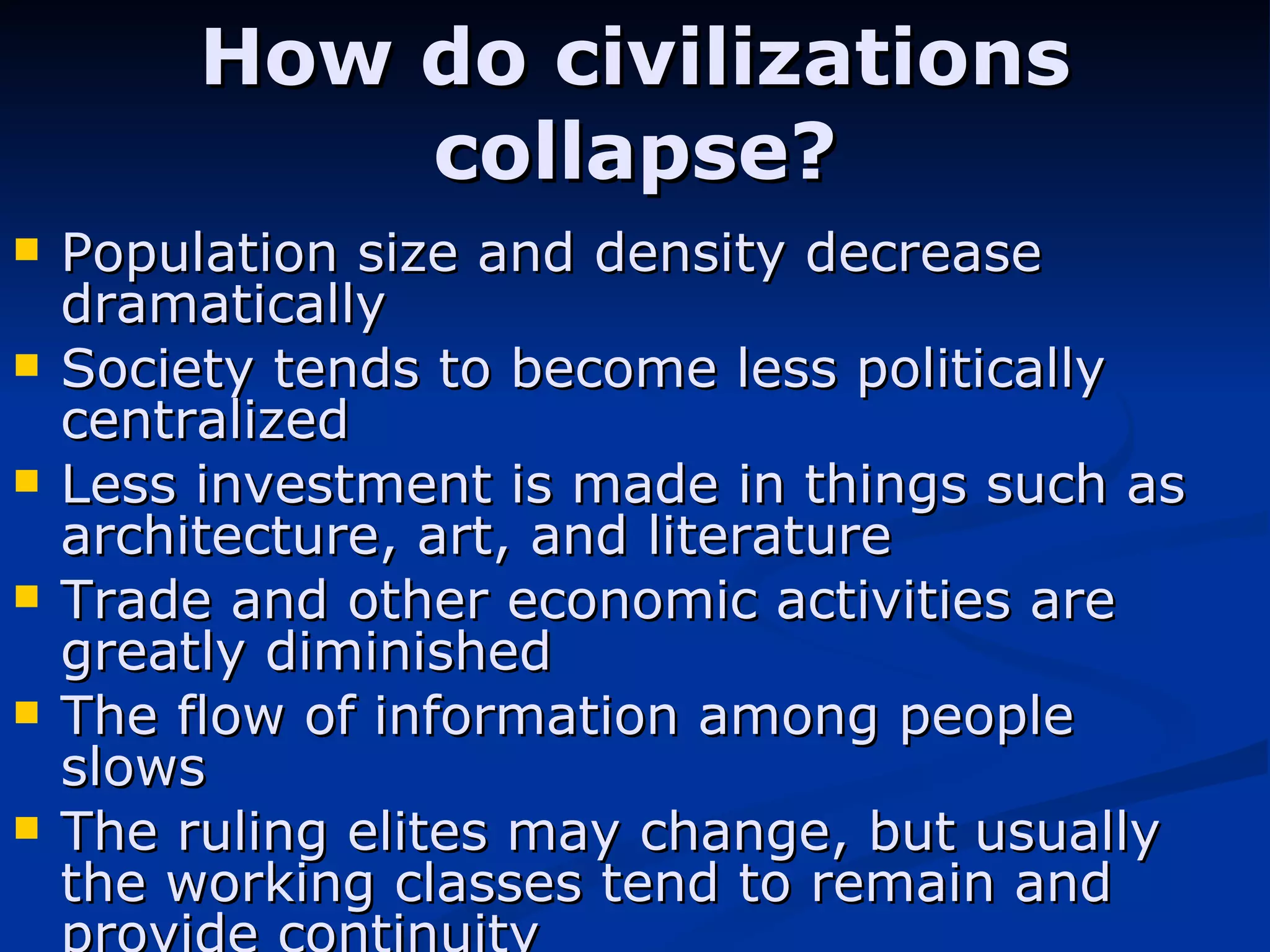 How do civilizations collapse? Population size and density decrease dramatically  Society tends to become less politically centralized  Less investment is made in things such as architecture, art, and literature  Trade and other economic activities are greatly diminished The flow of information among people slows The ruling elites may change, but usually the working classes tend to remain and provide continuity 