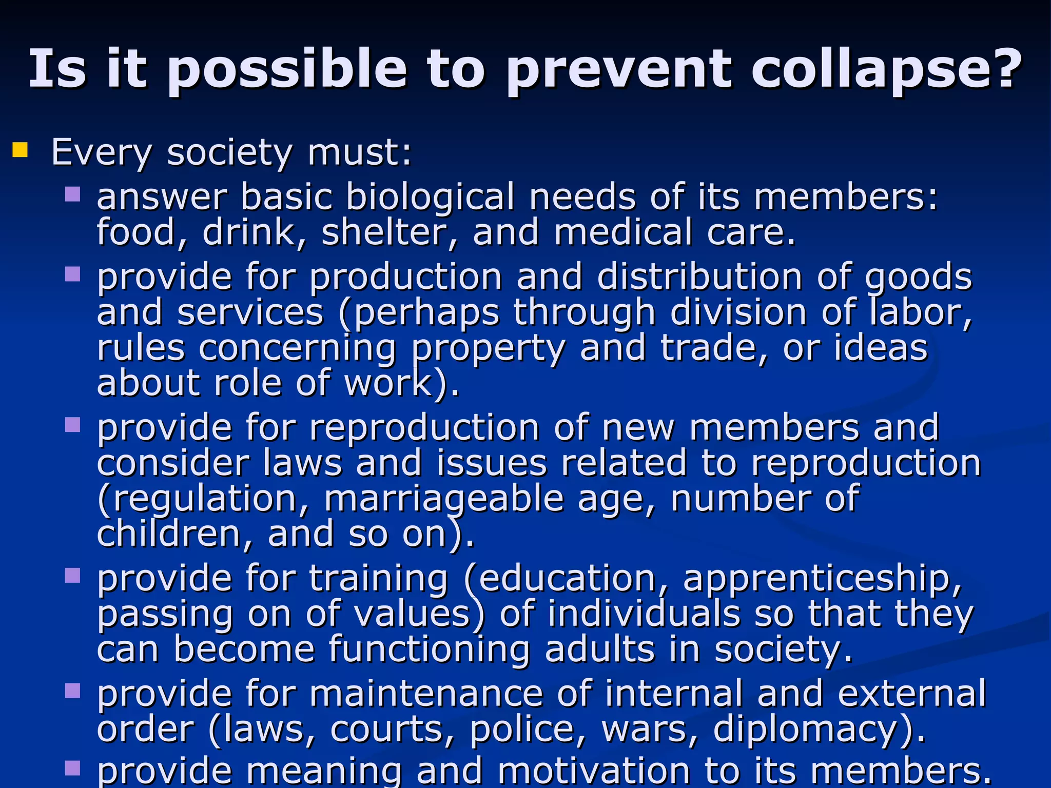 Is it possible to prevent collapse? Every society must: answer basic biological needs of its members: food, drink, shelter, and medical care.  provide for production and distribution of goods and services (perhaps through division of labor, rules concerning property and trade, or ideas about role of work).  provide for reproduction of new members and consider laws and issues related to reproduction (regulation, marriageable age, number of children, and so on).  provide for training (education, apprenticeship, passing on of values) of individuals so that they can become functioning adults in society.  provide for maintenance of internal and external order (laws, courts, police, wars, diplomacy).  provide meaning and motivation to its members.   