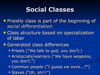 Priestly class is part of the beginning of  social differentiation Class structure based on specialization of labor Generated class differences Priests (“We talk to god, you don’t.) Aristocrats/warriors (“We have weapons, you don’t.”) Common people (“I guess we work...?”) Slaves (“Uh, oh!!!”) Social Classes 