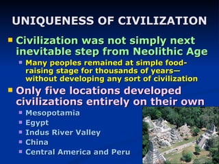 UNIQUENESS OF CIVILIZATION Civilization was not simply next inevitable step from Neolithic Age Many peoples remained at simple food-raising stage for thousands of years—without developing any sort of civilization Only five locations developed civilizations entirely on their own Mesopotamia Egypt Indus River Valley China Central America and Peru 