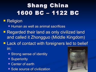 Shang China 1600 BC – 1122 BC Religion Human as well as animal sacrifices Regarded their land as only civilized land and called it Zhongguo (Middle Kingdom) Lack of contact with foreigners led to belief in: Strong sense of identity Superiority Center of earth Sole source of civilization 
