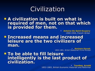 Civilization A civilization is built on what is required of men, not on that which is provided for them. Antoine De Saint-Exupery  1900-1944, French Writer   Increased means and increased leisure are the two civilizers of man. Benjamin   Disraeli  1804-1881, British Statesman Prime Minister To be able to fill leisure intelligently is the last product of civilization. Toynbee, Arnold 1852-1883, British Economic Historian and Reformer 