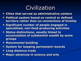 Civilization Cities that served as administrative centers Political system based on control or defined territory rather than on connections of kinship Significant number of people engaged in specialized, non-food-producing activities Status distinctions, usually linked to accumulation of substantial wealth by some groups Monumental building System for keeping permanent records Long distance trade Major advances in science and arts 