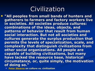 Civilization "All peoples from small bands of hunters and gatherers to farmers and factory workers live in societies. All societies produce cultures: combinations of the ideas, objects, and patterns of behavior that result from human social interaction. But not all societies and cultures generate the surplus production that permits the levels of specialization, scale, and complexity that distinguish civilizations from other social organizations. All people are capable of building civilizations, but many have lacked the resource base, historical circumstance, or, quite simply, the motivation of doing so.“ Peter Stearns   on culture vs. civilization 