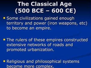 The Classical Age  (500 BCE – 600 CE) Some civilizations gained enough territory and power (iron weapons, etc) to become an empire.  The rulers of these empires constructed extensive networks of roads and promoted urbanization. Religious and philosophical systems become more complex. 