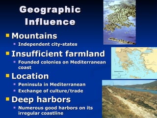 Geographic Influence Mountains Independent city-states Insufficient farmland Founded colonies on Mediterranean coast Location Peninsula in Mediterranean Exchange of culture/trade Deep harbors Numerous good harbors on its irregular coastline 