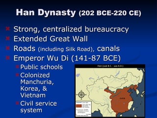 Strong, centralized bureaucracy Extended Great Wall Roads  (including Silk Road),  canals Emperor Wu Di (141-87 BCE) Public schools Colonized    Manchuria,  Korea, &    Vietnam Civil service    system Han Dynasty  (202 BCE-220 CE) 