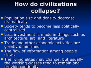 How do civilizations collapse? Population size and density decrease dramatically  Society tends to become less politically centralized  Less investment is made in things such as architecture, art, and literature  Trade and other economic activities are greatly diminished The flow of information among people slows The ruling elites may change, but usually the working classes tend to remain and provide continuity 