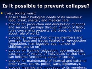 Is it possible to prevent collapse? Every society must: answer basic biological needs of its members: food, drink, shelter, and medical care.  provide for production and distribution of goods and services (perhaps through division of labor, rules concerning property and trade, or ideas about role of work).  provide for reproduction of new members and consider laws and issues related to reproduction (regulation, marriageable age, number of children, and so on).  provide for training (education, apprenticeship, passing on of values) of individuals so that they can become functioning adults in society.  provide for maintenance of internal and external order (laws, courts, police, wars, diplomacy).  provide meaning and motivation to its members.   