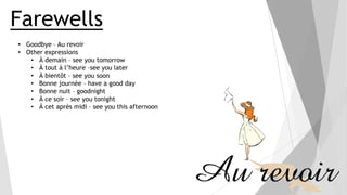 Farewells
• Goodbye – Au revoir
• Other expressions
• À demain – see you tomorrow
• À tout à l’heure –see you later
• À bientôt – see you soon
• Bonne journée – have a good day
• Bonne nuit – goodnight
• À ce soir – see you tonight
• À cet après midi – see you this afternoon

 