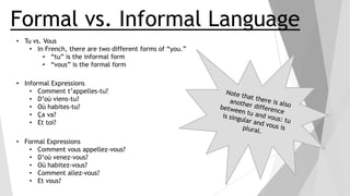 Formal vs. Informal Language
• Tu vs. Vous
• In French, there are two different forms of “you.”
• “tu” is the informal form
• “vous” is the formal form
• Informal Expressions
• Comment t’appelles-tu?
• D’où viens-tu?
• Où habites-tu?
• Ça va?
• Et toi?
• Formal Expressions
• Comment vous appellez-vous?
• D’où venez-vous?
• Où habitez-vous?
• Comment allez-vous?
• Et vous?

 