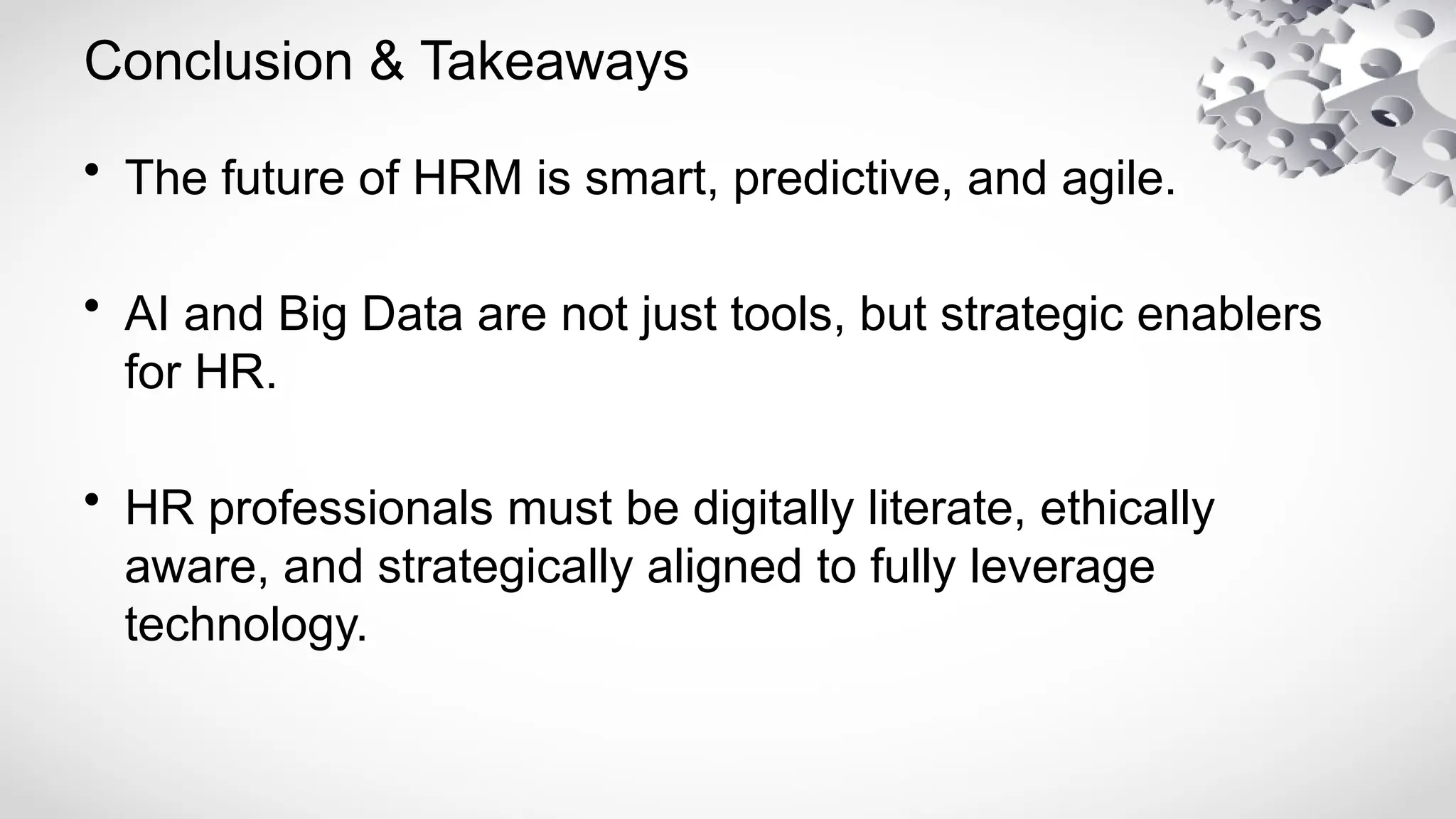 Conclusion & Takeaways
• The future of HRM is smart, predictive, and agile.
• AI and Big Data are not just tools, but strategic enablers
for HR.
• HR professionals must be digitally literate, ethically
aware, and strategically aligned to fully leverage
technology.
 