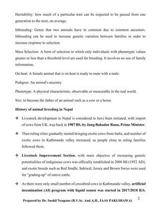 2
Prepared by Dr. Sushil Neupane (B.V.Sc. And A.H., IAAS PAKLIHAWA)
Heritability: how much of a particular trait can be expected to be passed from one
generation to the next, on average.
Inbreeding: Genes that two animals have in common due to common ancestors.
Inbreeding can be used to increase genetic variation between families in order to
increase response to selection.
Mass Selection: A form of selection in which only individuals with phenotypic values
greater or less than a threshold level are used for breeding. It involves no use of family
information.
On heat: A female animal that is on heat is ready to mate with a male.
Pedigree: An animal's ancestry
Phenotype: A physical characteristic, observable or measurable in the real world.
Sire: to become the father of an animal such as a cow or a horse.
History of animal breeding in Nepal
 Livestock development in Nepal is considered to have been initiated, with import
of cows from UK, way back in 1907 BS, by Jung Bahadur Rana, Prime Minister.
 Then ruling elites gradually started bringing exotic cows from India, and number of
exotic cows in Kathmandu valley increased, as people close to ruling families
followed them.
 Livestock Improvement Section, with main objective of increasing genetic
potentialities of indigenous cows was officially established in 2008 BS (1952 AD),
and exotic breeds such as Red Sindhi, Sahiwal, Jersey and Brown Swiss were used
for "grading-up" of native cattle.
 As there were only small number of crossbred cows in Kathmandu valley, artificial
insemination (AI) program with liquid semen was started in 2017/2018 B.S.
 