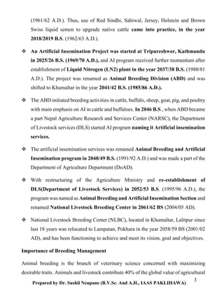 3
Prepared by Dr. Sushil Neupane (B.V.Sc. And A.H., IAAS PAKLIHAWA)
(1961/62 A.D.). Thus, use of Red Sindhi, Sahiwal, Jersey, Holstein and Brown
Swiss liquid semen to upgrade native cattle came into practice, in the year
2018/2019 B.S. (1962/63 A.D.).
 An Artificial Insemination Project was started at Tripureshwor, Kathmandu
in 2025/26 B.S. (1969/70 A.D.), and AI program received further momentum after
establishment of Liquid Nitrogen (LN2) plant in the year 2037/38 B.S. (1980/81
A.D.). The project was renamed as Animal Breeding Division (ABD) and was
shifted to Khumaltar in the year 2041/42 B.S. (1985/86 A.D.).
 The ABD initiated breeding activities in cattle, buffalo, sheep, goat, pig, and poultry
with main emphasis on AI in cattle and buffaloes. In 2046 B.S., when ABD became
a part Nepal Agriculture Research and Services Center (NARSC), the Department
of Livestock services (DLS) started AI program naming it Artificial insemination
services.
 The artificial insemination services was renamed Animal Breeding and Artificial
Insemination program in 2048/49 B.S. (1991/92 A.D.) and was made a part of the
Department of Agriculture Department (DoAD).
 With restructuring of the Agriculture Ministry and re-establishment of
DLS(Department of Livestock Services) in 2052/53 B.S. (1995/96 A.D.), the
program was named as Animal Breeding and Artificial Insemination Section and
renamed National Livestock Breeding Center in 2061/62 BS (2004/05 AD).
 National Livestock Breeding Center (NLBC), located in Khumaltar, Lalitpur since
last 18 years was relocated to Lampatan, Pokhara in the year 2058/59 BS (2001/02
AD), and has been functioning to achieve and meet its vision, goal and objectives.
Importance of Breeding Management
Animal breeding is the branch of veterinary science concerned with maximizing
desirable traits. Animals and livestock contribute 40% of the global value of agricultural
 
