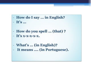 - How do I say … in English?
- It’s …
- How do you spell … (that) ?
- It’s x-x-x-x-x.
- What’s … (in English)?
- It means …. (in Portuguese).
 