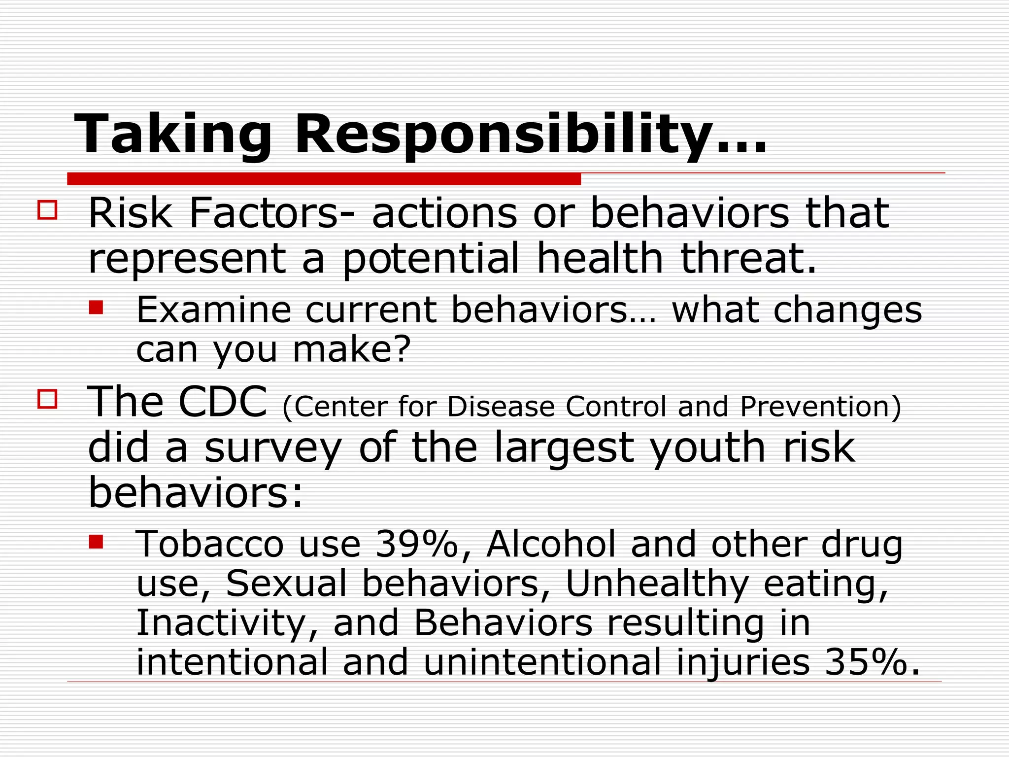 Taking Responsibility… Risk Factors- actions or behaviors that represent a potential health threat. Examine current behaviors… what changes can you make? The CDC  (Center for Disease Control and Prevention)  did a survey of the largest youth risk behaviors: Tobacco use 39%, Alcohol and other drug use, Sexual behaviors, Unhealthy eating, Inactivity, and Behaviors resulting in intentional and unintentional injuries 35%. 