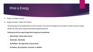 What is Energy
 Energy is the ability to do work
 Energy Conversion: Transfer and Transform
We know energy can be transferred from one form to another. The movement of energy from one location to another is known as energy
transfer. We notice various energy transformations happening around us.
Following are the four ways through which energy can be transferred:
• Mechanically – By the action of force
• Electrically – Electrically
• By Radiation – By Light waves or Sound waves
• By Heating – By conduction, convection, or radiation
 