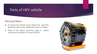 Parts of HEV vehicle
Electrical Motor
 It’s power the vehicle at low speed and assist the
gasoline engine when additional power is needed.
 Most of the electric machines used in hybrid
vehicles are brushless DC motors (BLDC).
 
