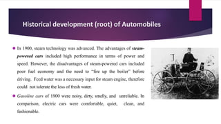 Historical development (root) of Automobiles
⚫ In 1900, steam technology was advanced. The advantages of steam-
powered cars included high performance in terms of power and
speed. However, the disadvantages of steam-powered cars included
poor fuel economy and the need to “fire up the boiler” before
driving. Feed water was a necessary input for steam engine, therefore
could not tolerate the loss of fresh water.
⚫ Gasoline cars of 1900 were noisy, dirty, smelly, and unreliable. In
comparison, electric cars were comfortable, quiet, clean, and
fashionable.
 