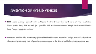 INVENTION OF HYBRID VEHICLE
⚫ 1890 :Jacob Lohner, a coach builder in Vienna, Austria, foresaw the need for an electric vehicle that
would be less noisy than the new gas- powered cars. He commissioned a design for an electric vehicle
from Austro-Hungarian engineer
⚫ Ferdinand Porsche, who had recently graduated from the Vienna Technical College. Porsche's first version
of the electric car used a pair of electric motors mounted in the front wheel hubs of a conventional car.
 