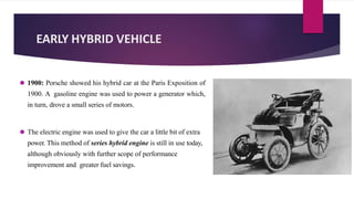EARLY HYBRID VEHICLE
⚫ 1900: Porsche showed his hybrid car at the Paris Exposition of
1900. A gasoline engine was used to power a generator which,
in turn, drove a small series of motors.
⚫ The electric engine was used to give the car a little bit of extra
power. This method of series hybrid engine is still in use today,
although obviously with further scope of performance
improvement and greater fuel savings.
 