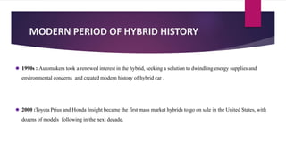 MODERN PERIOD OF HYBRID HISTORY
⚫ 1990s : Automakers took a renewed interest in the hybrid, seeking a solution to dwindling energy supplies and
environmental concerns and created modern history of hybrid car .
⚫ 2000 :Toyota Prius and Honda Insight became the first mass market hybrids to go on sale in the United States, with
dozens of models following in the next decade.
 