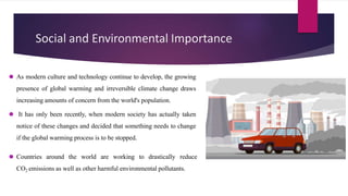 Social and Environmental Importance
⚫ As modern culture and technology continue to develop, the growing
presence of global warming and irreversible climate change draws
increasing amounts of concern from the world's population.
⚫ It has only been recently, when modern society has actually taken
notice of these changes and decided that something needs to change
if the global warming process is to be stopped.
⚫ Countries around the world are working to drastically reduce
CO2 emissions as well as other harmful environmental pollutants.
 