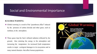 Social and Environmental Importance
B) GLOBALWARMING:
⚫ Global warming is a result of the “greenhouse effect” induced
by the presence of carbon dioxide and other gases, such as
methane, in the atmosphere.
⚫ These gases trap the Sun’s infrared radiation reflected by the
ground, thus retaining the energy in the atmosphere and
increasing the temperature. An increased Earth temperature
results in major ecological damages to its ecosystems and in
many natural disasters that affect human populations.
 