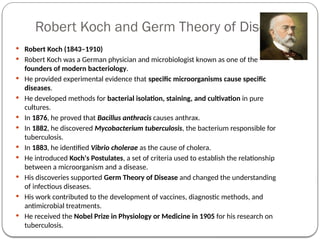 Robert Koch and Germ Theory of Disease
 Robert Koch (1843–1910)
 Robert Koch was a German physician and microbiologist known as one of the
founders of modern bacteriology.
 He provided experimental evidence that specific microorganisms cause specific
diseases.
 He developed methods for bacterial isolation, staining, and cultivation in pure
cultures.
 In 1876, he proved that Bacillus anthracis causes anthrax.
 In 1882, he discovered Mycobacterium tuberculosis, the bacterium responsible for
tuberculosis.
 In 1883, he identified Vibrio cholerae as the cause of cholera.
 He introduced Koch's Postulates, a set of criteria used to establish the relationship
between a microorganism and a disease.
 His discoveries supported Germ Theory of Disease and changed the understanding
of infectious diseases.
 His work contributed to the development of vaccines, diagnostic methods, and
antimicrobial treatments.
 He received the Nobel Prize in Physiology or Medicine in 1905 for his research on
tuberculosis.
 