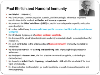 Paul Ehrlich and Humoral Immunity
 Paul Ehrlich (1854–1915)
 Paul Ehrlich was a German physician, scientist, and immunologist who made important
contributions to the study of antibodies and immune responses.
 He proposed the Side-Chain Theory (1897) to explain how cells produce specific antibodies
against antigens.
 According to his theory, immune cells have specific receptors that bind to foreign substances
(antigens).
 He introduced the concept of antigen–antibody specificity.
 He developed the idea that antibodies are produced by specialized cells to neutralize harmful
substances.
 His work contributed to the understanding of humoral immunity (immunity mediated by
antibodies).
 He developed methods for staining and identifying cells, improving biological research
techniques.
 He developed Salvarsan (606), the first effective treatment for syphilis, contributing to
chemotherapy.
 He shared the Nobel Prize in Physiology or Medicine in 1908 with Elie Metchnikoff for their
work on immunity.
 His discoveries laid the foundation for modern antibody research, immunodiagnostics, and
immunotherapy.
 